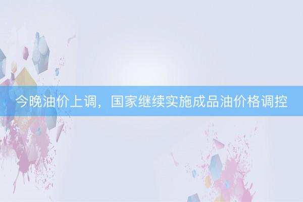 今晚油价上调，国家继续实施成品油价格调控