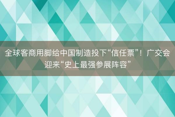 全球客商用脚给中国制造投下“信任票”！广交会迎来“史上最强参展阵容”