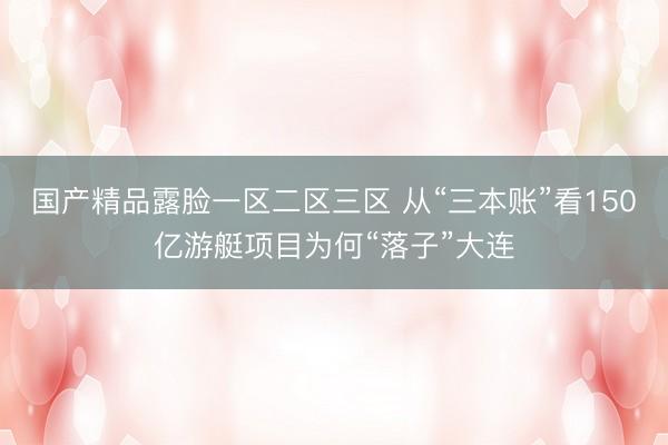 国产精品露脸一区二区三区 从“三本账”看150亿游艇项目为何“落子”大连