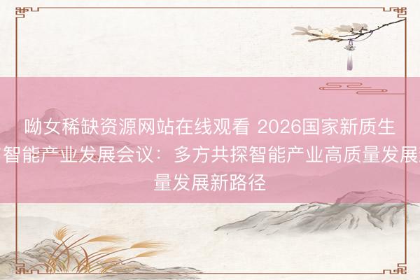 呦女稀缺资源网站在线观看 2026国家新质生产力与智能产业发展会议：多方共探智能产业高质量发展新路径