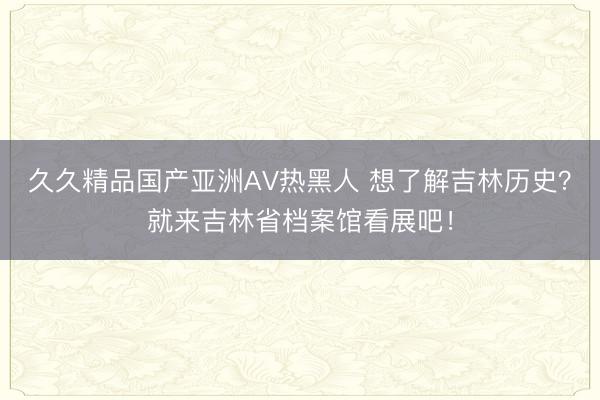 久久精品国产亚洲AV热黑人 想了解吉林历史？就来吉林省档案馆看展吧！