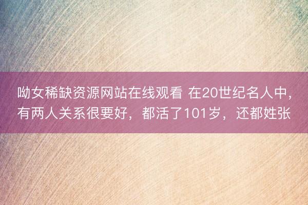 呦女稀缺资源网站在线观看 在20世纪名人中，有两人关系很要好，都活了101岁，还都姓张