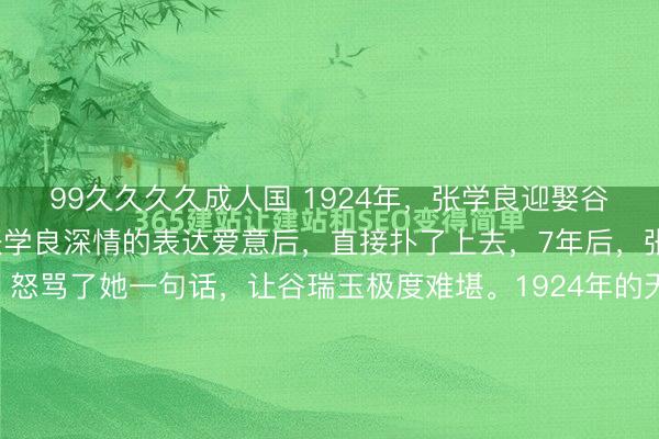 99久久久久成人国 1924年，张学良迎娶谷瑞玉，洞房花烛夜，张学良深情的表达爱意后，直接扑了上去，7年后，张学良扔给她10万大洋，怒骂了她一句话，让谷瑞玉极度难堪。1924年的天津城，一盏红烛照亮了两张年轻的脸。张学良挑开盖头，看着眼前这个从枪林弹雨里摸爬滚打找过来的女人，心里那股子热乎劲儿简直没法说。...
