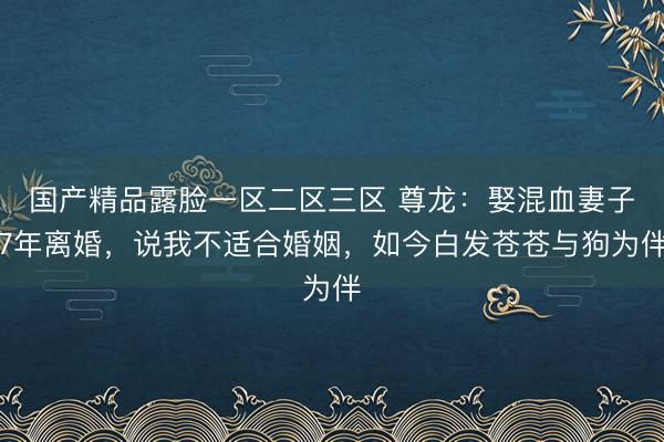 国产精品露脸一区二区三区 尊龙：娶混血妻子7年离婚，说我不适合婚姻，如今白发苍苍与狗为伴