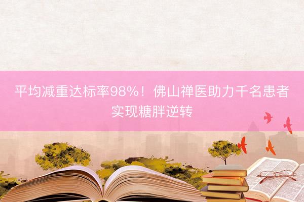 平均减重达标率98%！佛山禅医助力千名患者实现糖胖逆转