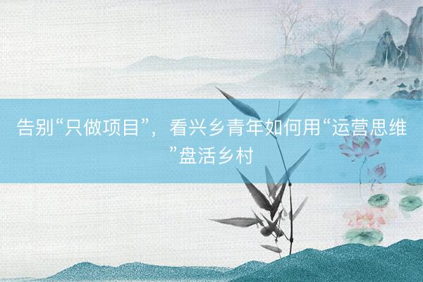 告别“只做项目”，看兴乡青年如何用“运营思维”盘活乡村