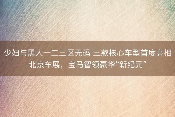 少妇与黑人一二三区无码 三款核心车型首度亮相北京车展，宝马智领豪华“新纪元”