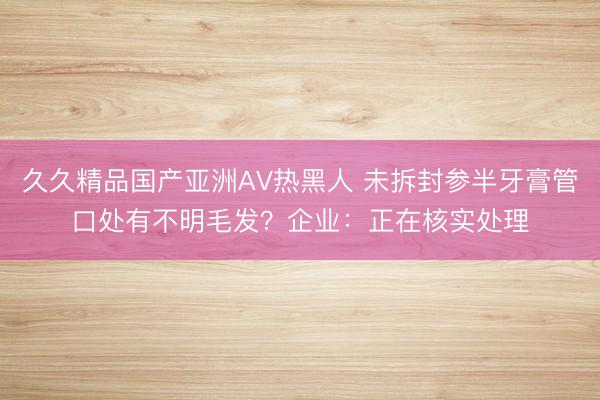 久久精品国产亚洲AV热黑人 未拆封参半牙膏管口处有不明毛发？企业：正在核实处理
