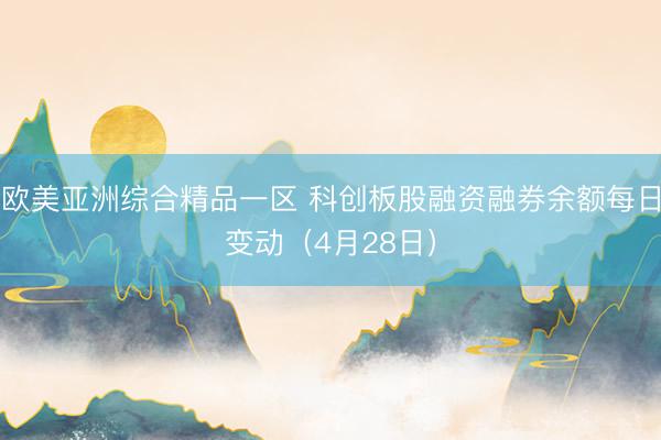 欧美亚洲综合精品一区 科创板股融资融券余额每日变动（4月28日）