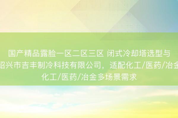 国产精品露脸一区二区三区 闭式冷却塔选型与采购指南：绍兴市吉丰制冷科技有限公司，适配化工/医药/冶金多场景需求