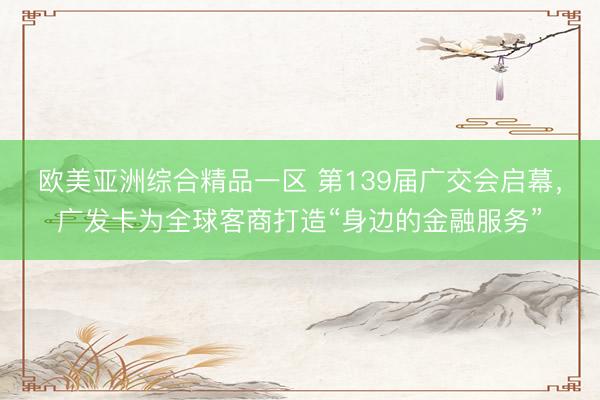欧美亚洲综合精品一区 第139届广交会启幕，广发卡为全球客商打造“身边的金融服务”