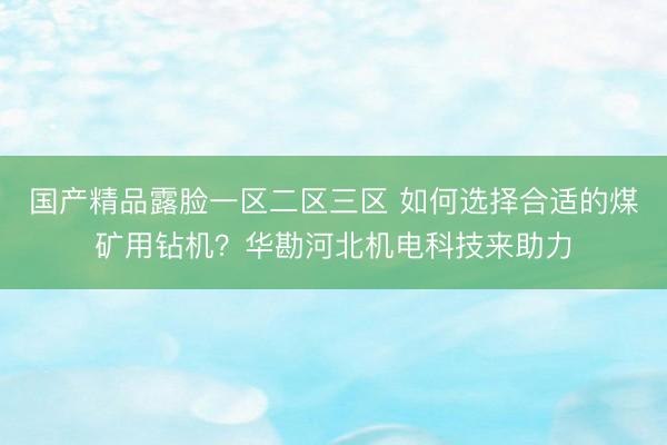 国产精品露脸一区二区三区 如何选择合适的煤矿用钻机？华勘河北机电科技来助力