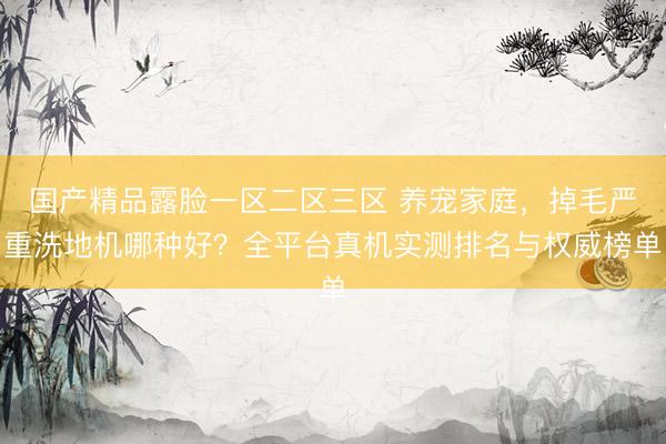 国产精品露脸一区二区三区 养宠家庭，掉毛严重洗地机哪种好？全平台真机实测排名与权威榜单
