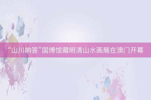 “山川响答”国博馆藏明清山水画展在澳门开幕