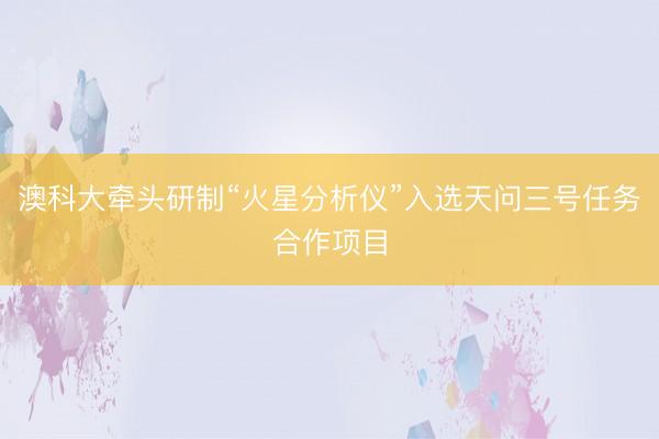 澳科大牵头研制“火星分析仪”入选天问三号任务合作项目