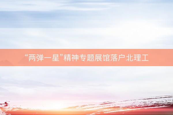 “两弹一星”精神专题展馆落户北理工