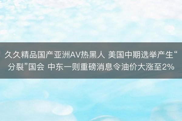 久久精品国产亚洲AV热黑人 美国中期选举产生“分裂”国会 中东一则重磅消息令油价大涨至2%