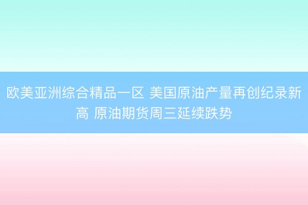 欧美亚洲综合精品一区 美国原油产量再创纪录新高 原油期货周三延续跌势