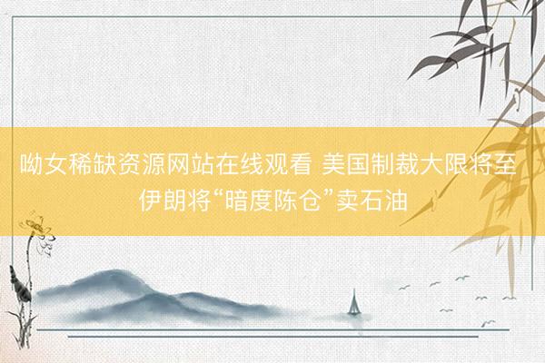 呦女稀缺资源网站在线观看 美国制裁大限将至 伊朗将“暗度陈仓”卖石油