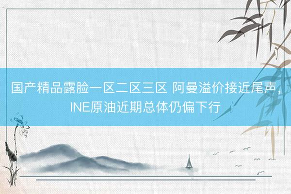 国产精品露脸一区二区三区 阿曼溢价接近尾声，INE原油近期总体仍偏下行
