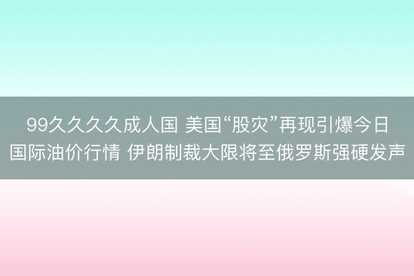 99久久久久成人国 美国“股灾”再现引爆今日国际油价行情 伊朗制裁大限将至俄罗斯强硬发声