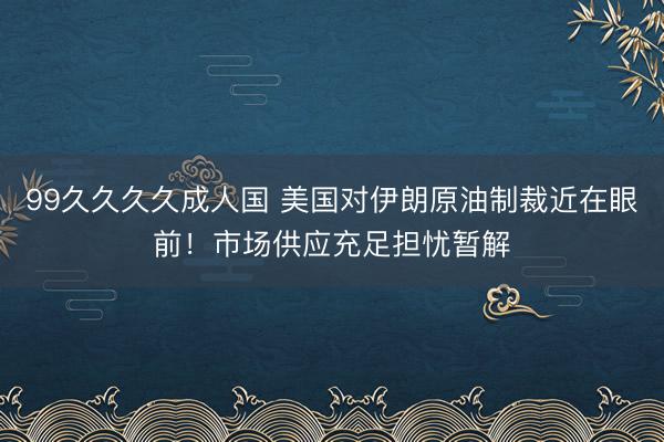 99久久久久成人国 美国对伊朗原油制裁近在眼前！市场供应充足担忧暂解