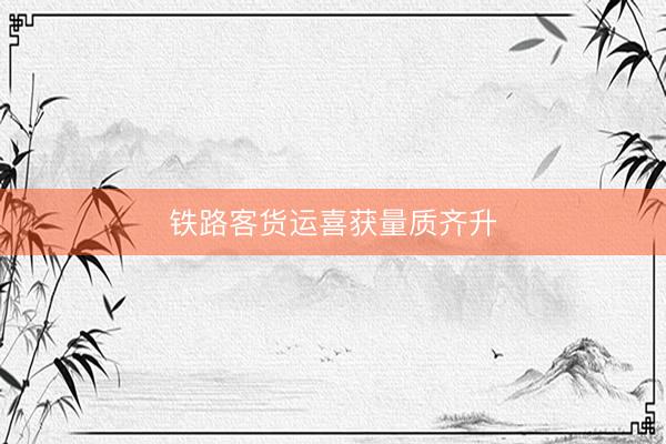铁路客货运喜获量质齐升