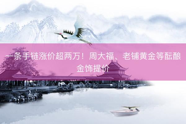 一条手链涨价超两万！周大福、老铺黄金等酝酿金饰提价