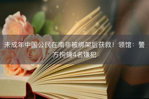 未成年中国公民在南非被绑架后获救！领馆：警方拘捕4名嫌犯