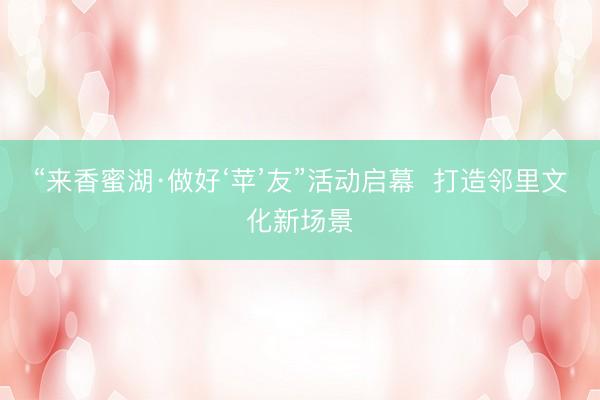 “来香蜜湖·做好‘苹’友”活动启幕  打造邻里文化新场景