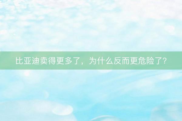 比亚迪卖得更多了，为什么反而更危险了？