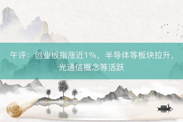 午评：创业板指涨近1%，半导体等板块拉升，光通信概念等活跃