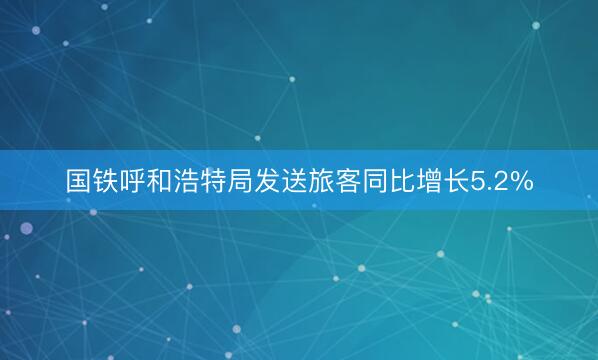 国铁呼和浩特局发送旅客同比增长5.2%