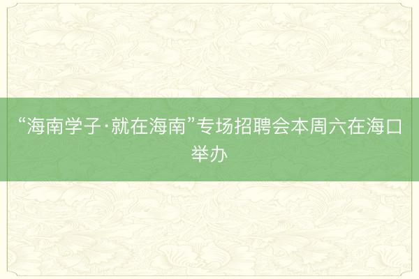 “海南学子·就在海南”专场招聘会本周六在海口举办