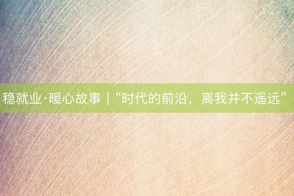 稳就业·暖心故事｜“时代的前沿，离我并不遥远” 