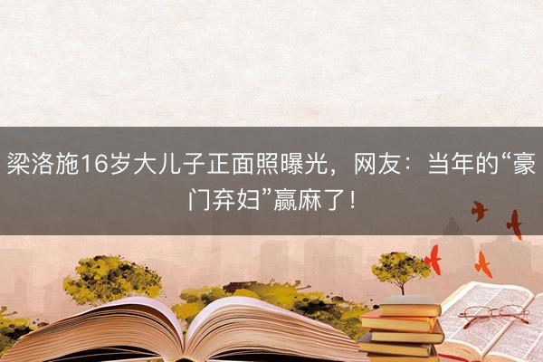 梁洛施16岁大儿子正面照曝光，网友：当年的“豪门弃妇”赢麻了！