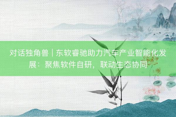 对话独角兽 | 东软睿驰助力汽车产业智能化发展：聚焦软件自研，联动生态协同