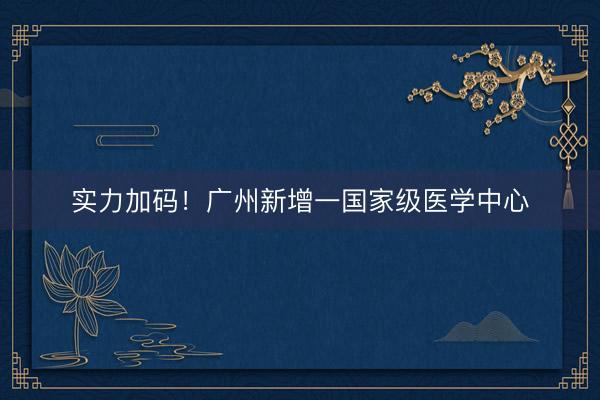 实力加码！广州新增一国家级医学中心