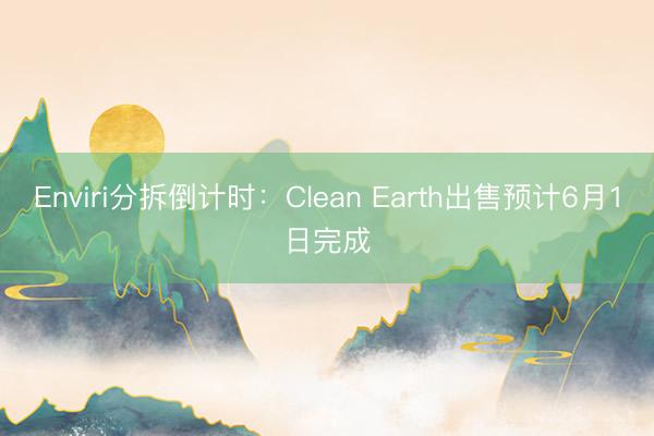Enviri分拆倒计时：Clean Earth出售预计6月1日完成