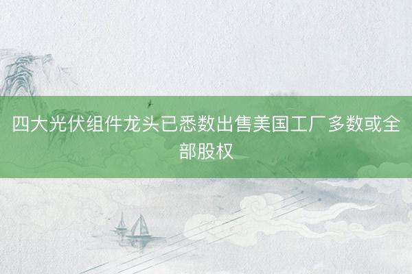 四大光伏组件龙头已悉数出售美国工厂多数或全部股权