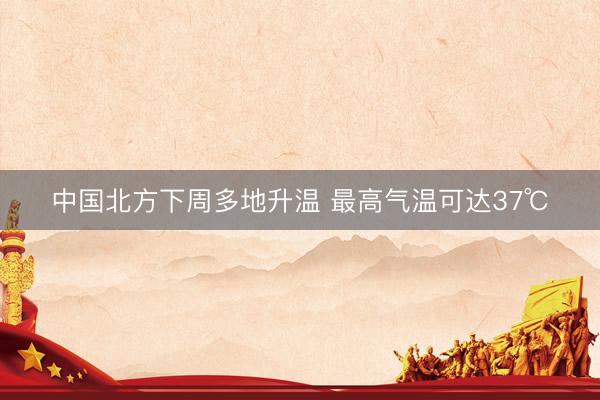 中国北方下周多地升温 最高气温可达37℃