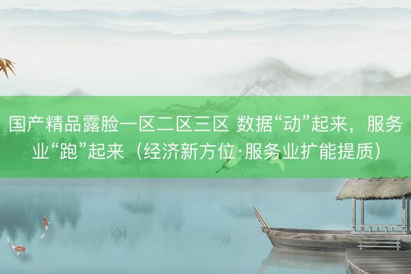 国产精品露脸一区二区三区 数据“动”起来，服务业“跑”起来（经济新方位·服务业扩能提质）