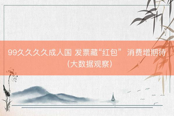 99久久久久成人国 发票藏“红包”  消费增期待（大数据观察）