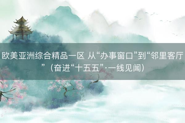 欧美亚洲综合精品一区 从“办事窗口”到“邻里客厅”（奋进“十五五”·一线见闻）
