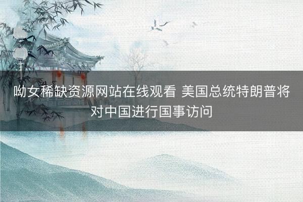 呦女稀缺资源网站在线观看 美国总统特朗普将对中国进行国事访问