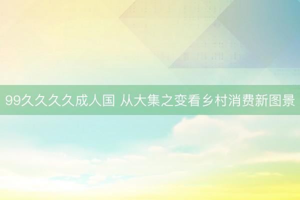 99久久久久成人国 从大集之变看乡村消费新图景