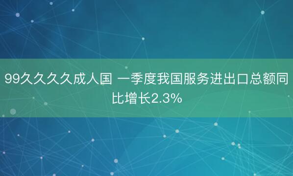 99久久久久成人国 一季度我国服务进出口总额同比增长2.3%