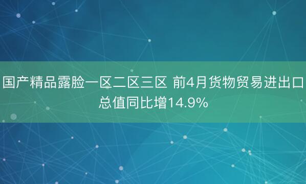 国产精品露脸一区二区三区 前4月货物贸易进出口总值同比增14.9%