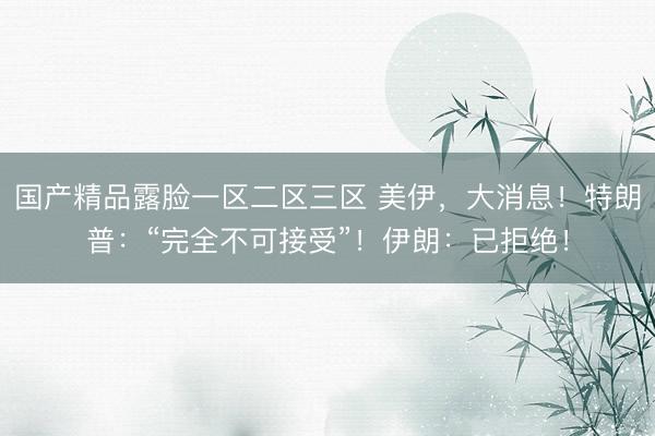 国产精品露脸一区二区三区 美伊，大消息！特朗普：“完全不可接受”！伊朗：已拒绝！