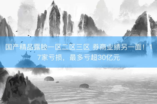 国产精品露脸一区二区三区 券商业绩另一面！17家亏损，最多亏超30亿元